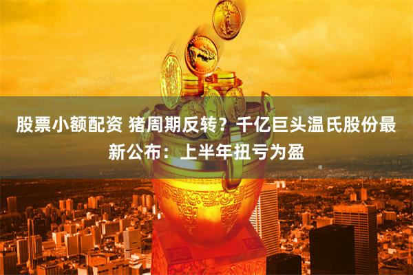 股票小额配资 猪周期反转？千亿巨头温氏股份最新公布：上半年扭亏为盈