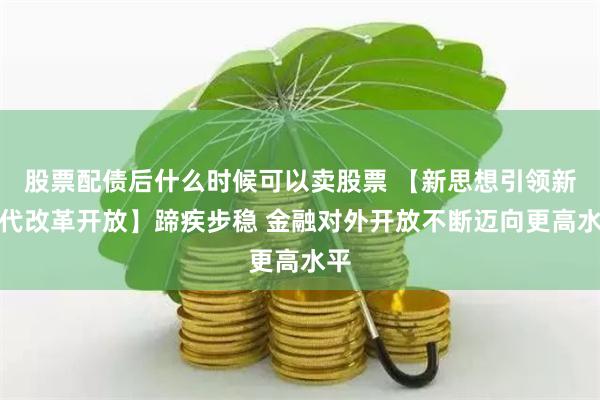 股票配债后什么时候可以卖股票 【新思想引领新时代改革开放】蹄疾步稳 金融对外开放不断迈向更高水平