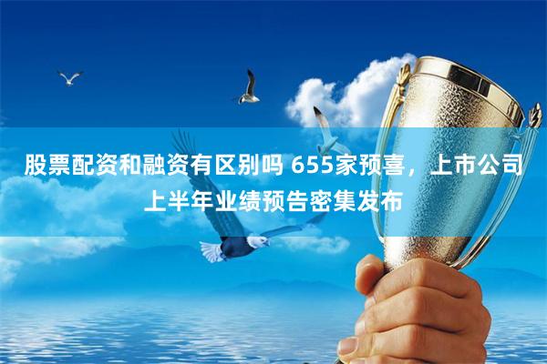 股票配资和融资有区别吗 655家预喜，上市公司上半年业绩预告密集发布